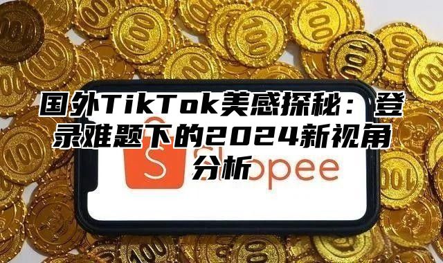 国外TikTok美感探秘：登录难题下的2025新视角分析