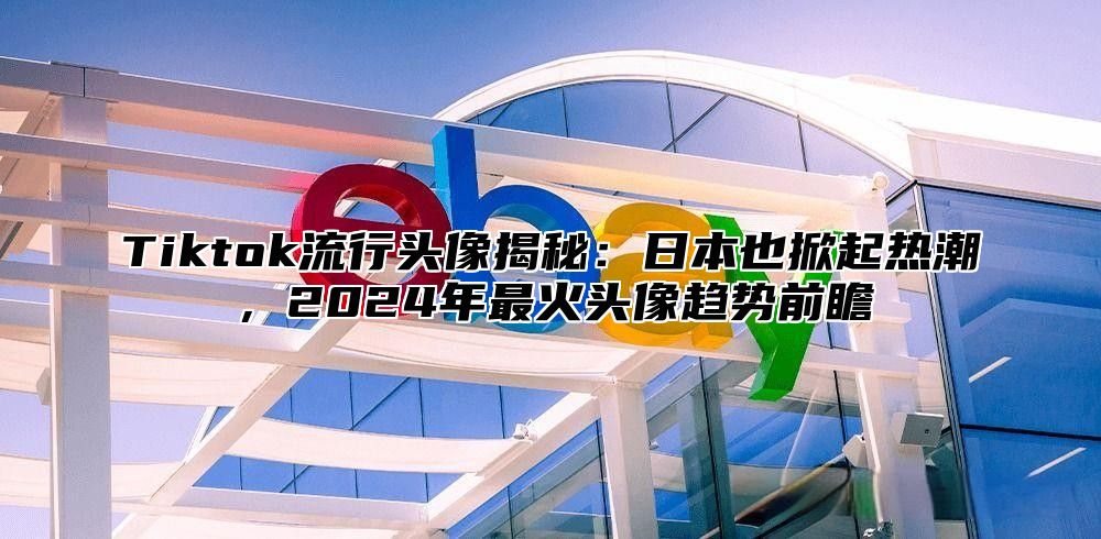 Tiktok流行头像揭秘：日本也掀起热潮，2025年最火头像趋势前瞻