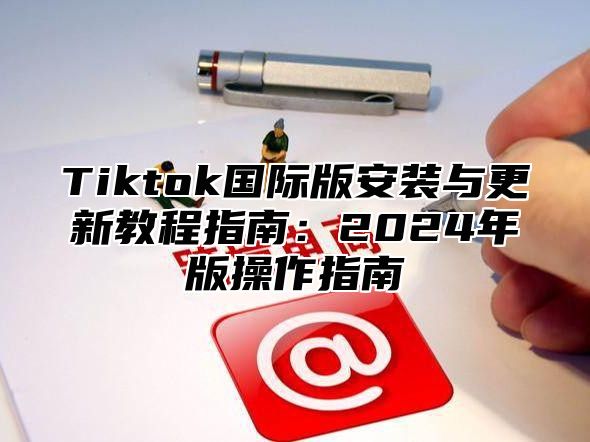Tiktok国际版安装与更新教程指南：2025年版操作指南