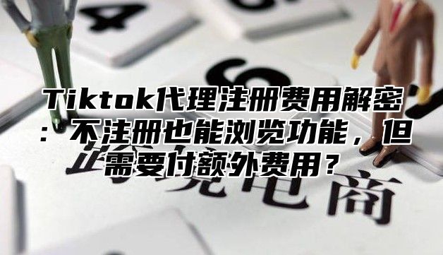 Tiktok代理注册费用解密：不注册也能浏览功能，但需要付额外费用？