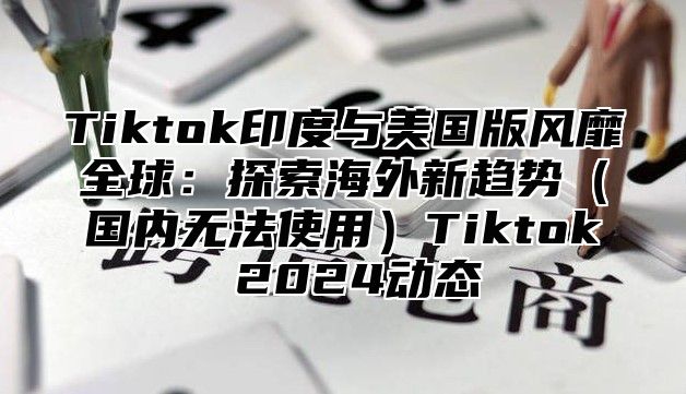 Tiktok印度与美国版风靡全球：探索海外新趋势国内无法使用Tiktok 2025动态