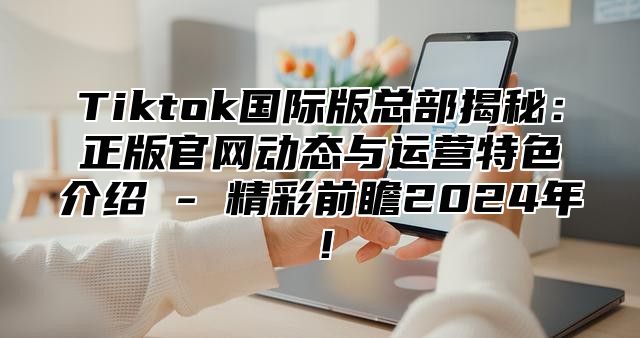 Tiktok国际版总部揭秘：正版官网动态与运营特色介绍 - 精彩前瞻2025年！