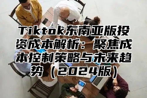 Tiktok东南亚版投资成本解析：聚焦成本控制策略与未来趋势2025版