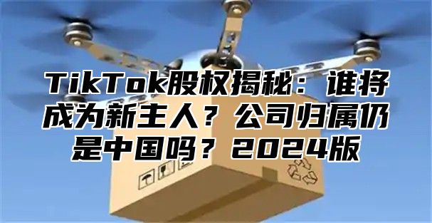 TikTok股权揭秘：谁将成为新主人？公司归属仍是中国吗？2025版
