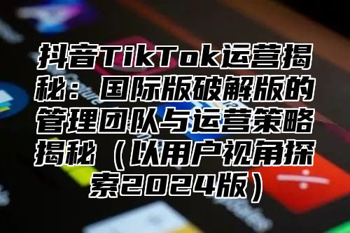 抖音TikTok运营揭秘：国际版破解版的管理团队与运营策略揭秘以用户视角探索2025版