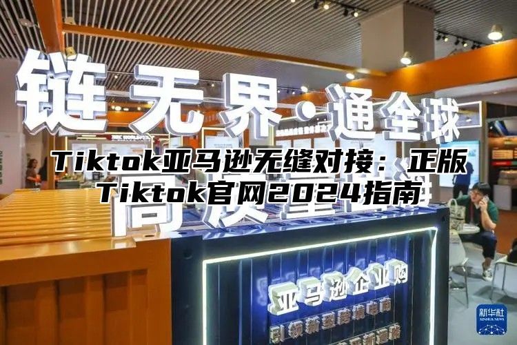 Tiktok亚马逊无缝对接：正版Tiktok官网2025指南