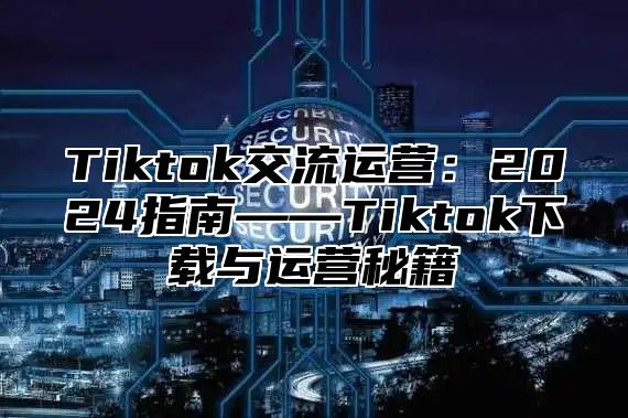 Tiktok交流运营：2025指南——Tiktok下载与运营秘籍