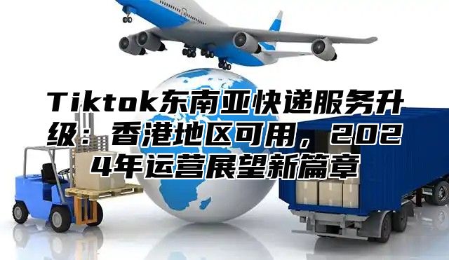 Tiktok东南亚快递服务升级：香港地区可用，2025年运营展望新篇章