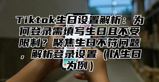 Tiktok生日设置解析：为何登录需填写生日且不受限制？聚焦生日不符问题，解析登录设置以生日为例