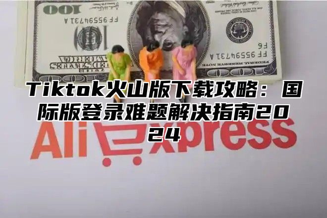 Tiktok火山版下载攻略：国际版登录难题解决指南2025