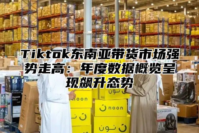 Tiktok东南亚带货市场强势走高：年度数据概览呈现飙升态势