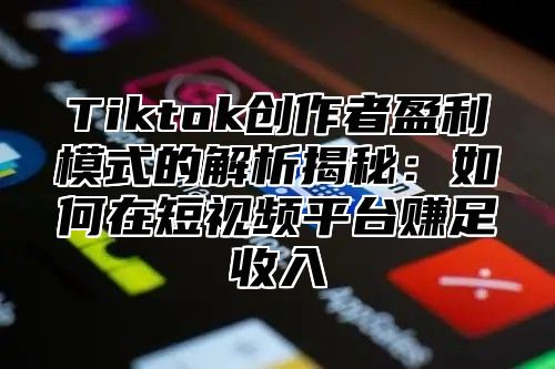 Tiktok创作者盈利模式的解析揭秘：如何在短视频平台赚足收入