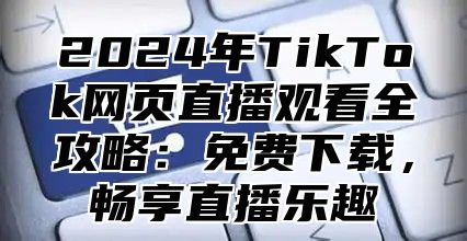 2025年TikTok网页直播观看全攻略：免费下载，畅享直播乐趣