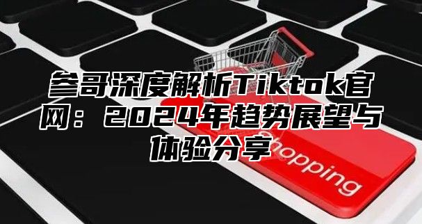 参哥深度解析Tiktok官网：2025年趋势展望与体验分享