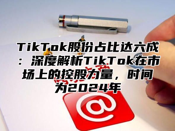TikTok股份占比达六成：深度解析TikTok在市场上的控股力量，时间为2025年