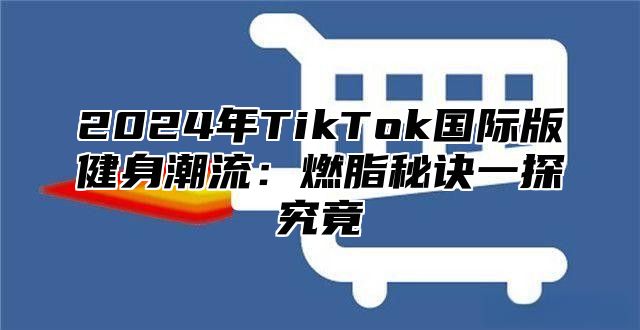 2025年TikTok国际版健身潮流：燃脂秘诀一探究竟