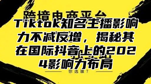 Tiktok知名主播影响力不减反增，揭秘其在国际抖音上的2025影响力布局