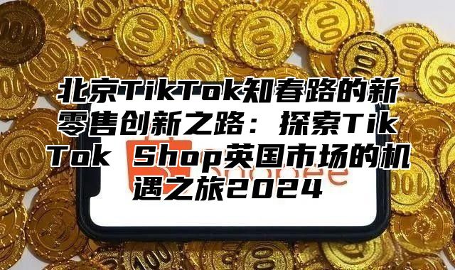 北京TikTok知春路的新零售创新之路：探索TikTok Shop英国市场的机遇之旅2025