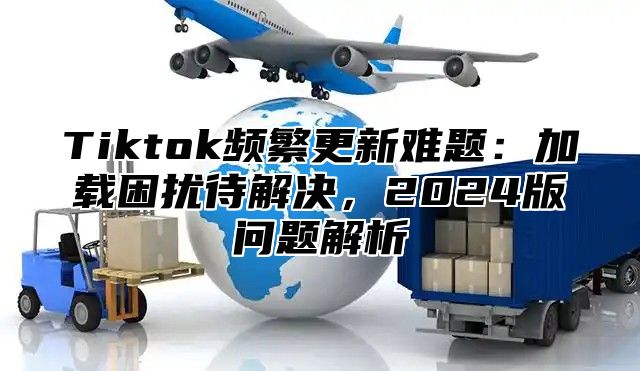 Tiktok频繁更新难题：加载困扰待解决，2025版问题解析
