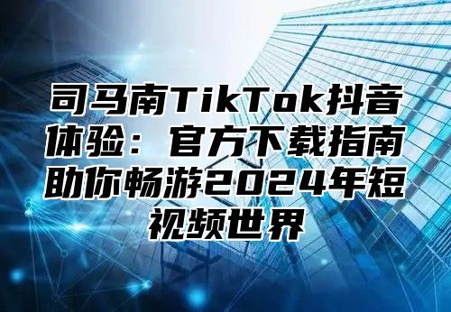 司马南TikTok抖音体验：官方下载指南助你畅游2025年短视频世界