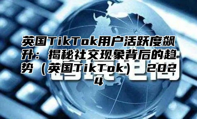 英国TikTok用户活跃度飙升：揭秘社交现象背后的趋势英国TikTok 2025