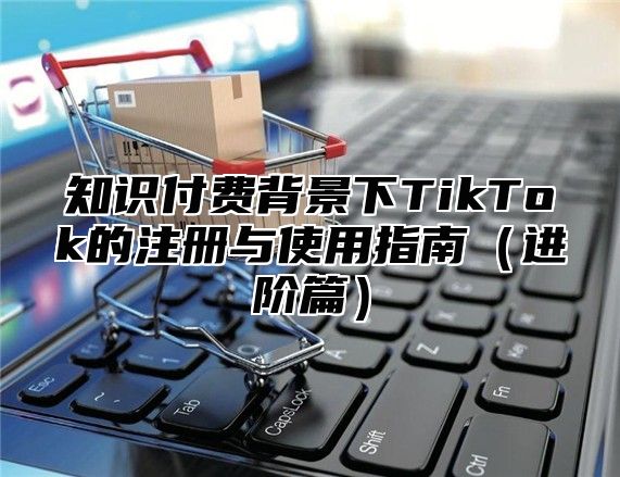 知识付费背景下TikTok的注册与使用指南进阶篇