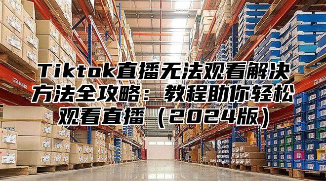 Tiktok直播无法观看解决方法全攻略：教程助你轻松观看直播2025版