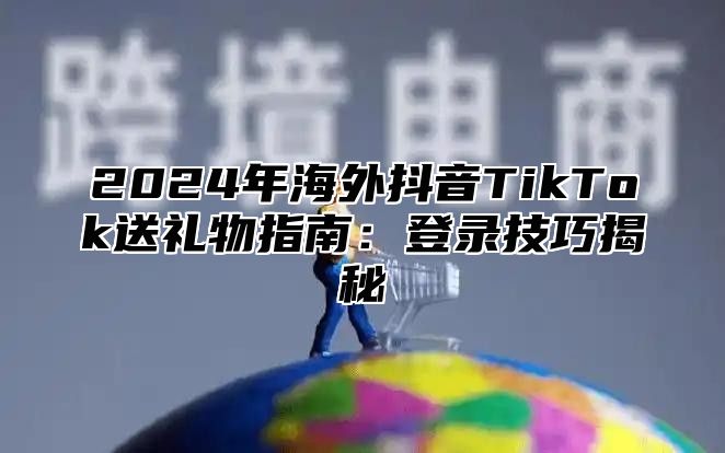 2025年海外抖音TikTok送礼物指南：登录技巧揭秘