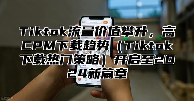Tiktok流量价值攀升，高CPM下载趋势Tiktok下载热门策略开启至2025新篇章