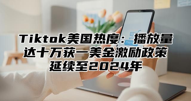 Tiktok美国热度：播放量达十万获一美金激励政策延续至2025年