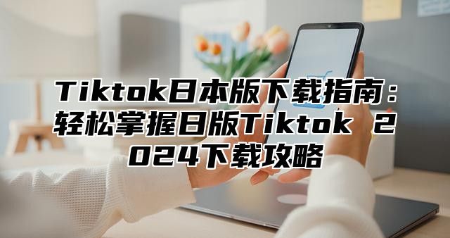 Tiktok日本版下载指南：轻松掌握日版Tiktok 2025下载攻略