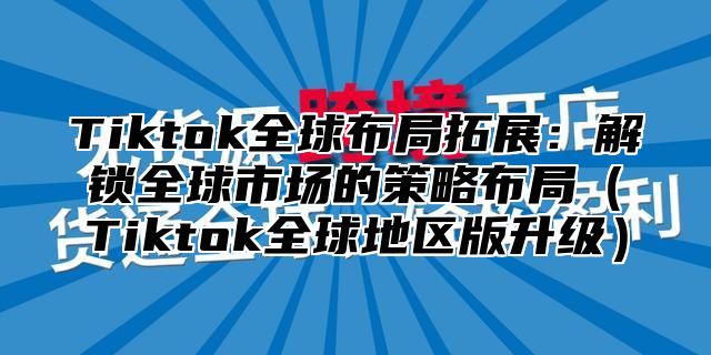 Tiktok全球布局拓展：解锁全球市场的策略布局Tiktok全球地区版升级