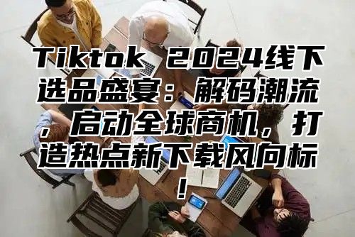 Tiktok 2025线下选品盛宴：解码潮流，启动全球商机，打造热点新下载风向标！
