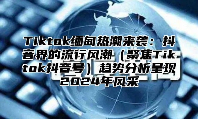 Tiktok缅甸热潮来袭：抖音界的流行风潮聚焦Tiktok抖音号趋势分析呈现2025年风采