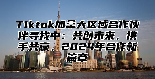 Tiktok加拿大区域合作伙伴寻找中：共创未来，携手共赢，2025年合作新篇章