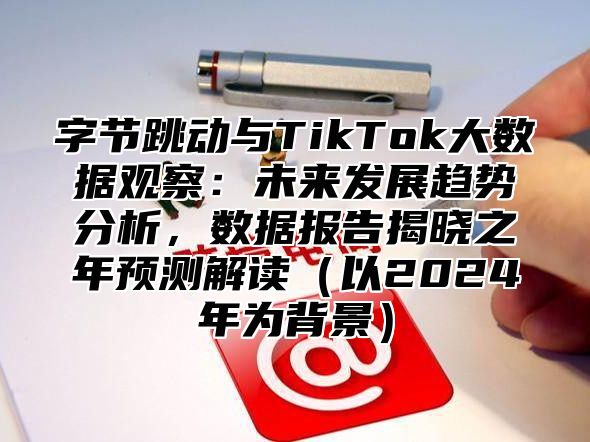 字节跳动与TikTok大数据观察：未来发展趋势分析，数据报告揭晓之年预测解读以2025年为背景