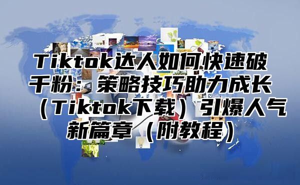 Tiktok达人如何快速破千粉：策略技巧助力成长Tiktok下载引爆人气新篇章附教程