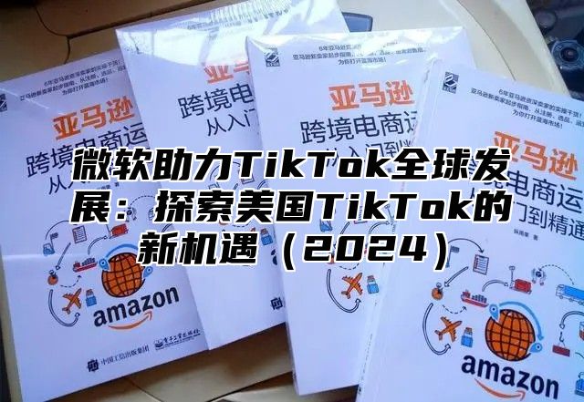 微软助力TikTok全球发展：探索美国TikTok的新机遇2025