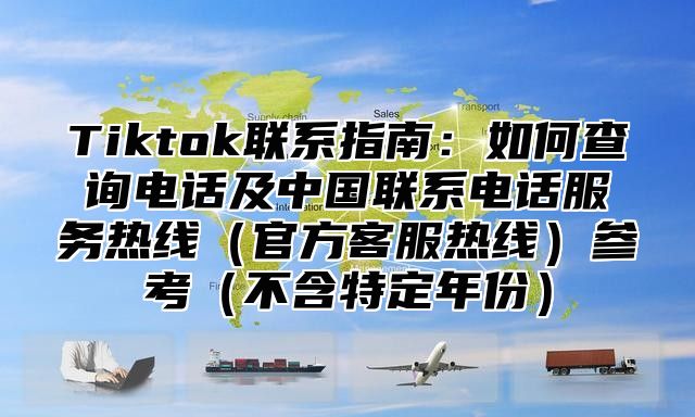 Tiktok联系指南：如何查询电话及中国联系电话服务热线官方客服热线参考不含特定年份