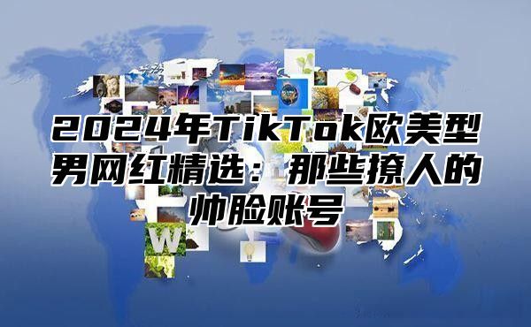 2025年TikTok欧美型男网红精选：那些撩人的帅脸账号