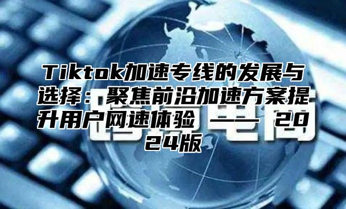 Tiktok加速专线的发展与选择：聚焦前沿加速方案提升用户网速体验 —— 2025版