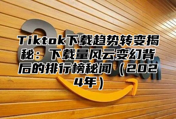 Tiktok下载趋势转变揭秘：下载量风云变幻背后的排行榜秘闻2025年
