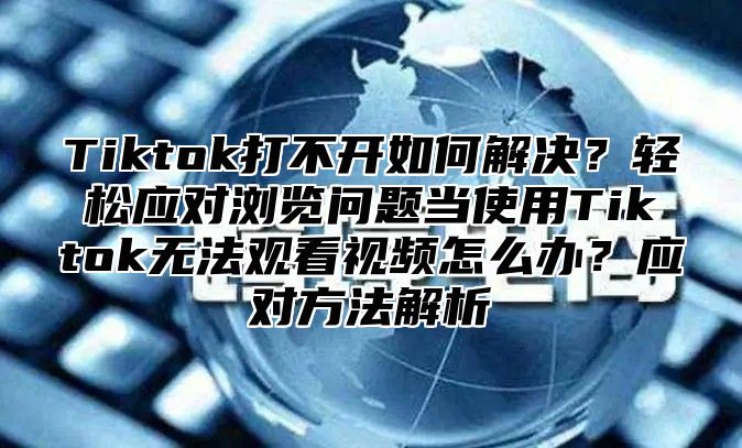 Tiktok打不开如何解决？轻松应对浏览问题当使用Tiktok无法观看视频怎么办？应对方法解析