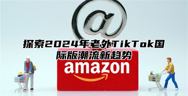 探索2025年老外TikTok国际版潮流新趋势