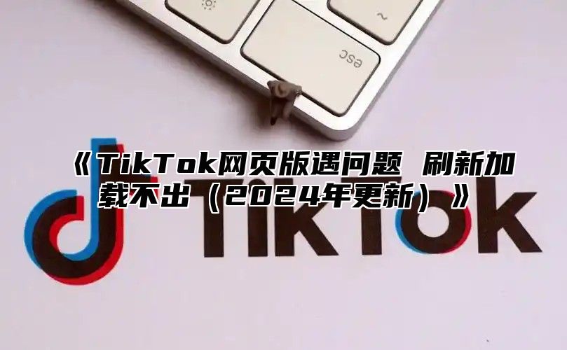 TikTok网页版遇问题刷新加载不出2025年更新