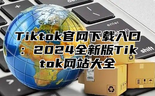 Tiktok官网下载入口：2025全新版Tiktok网站大全