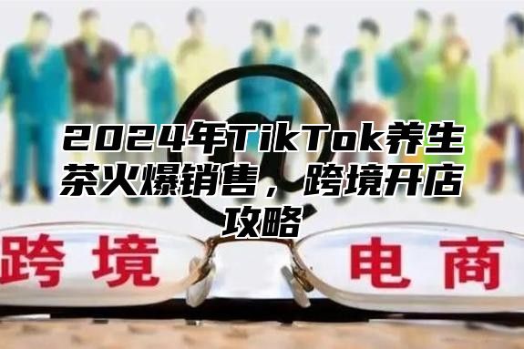 2025年TikTok养生茶火爆销售，跨境开店攻略