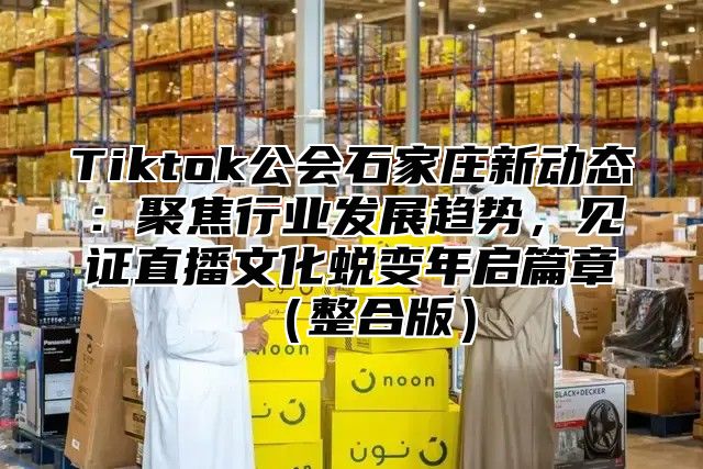 Tiktok公会石家庄新动态：聚焦行业发展趋势，见证直播文化蜕变年启篇章整合版