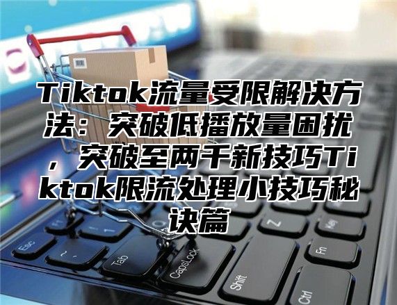 Tiktok流量受限解决方法：突破低播放量困扰，突破至两千新技巧Tiktok限流处理小技巧秘诀篇