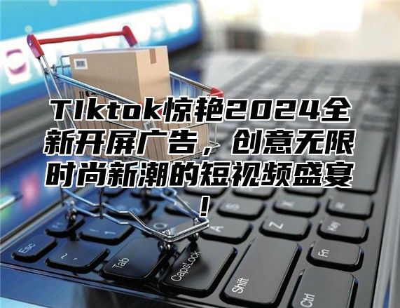 TIktok惊艳2025全新开屏广告，创意无限时尚新潮的短视频盛宴！